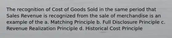 The recognition of Cost of Goods Sold in the same period that Sales Revenue is recognized from the sale of merchandise is an example of the a. Matching Principle b. Full Disclosure Principle c. Revenue Realization Principle d. Historical Cost Principle