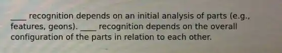 ____ recognition depends on an initial analysis of parts (e.g., features, geons). ____ recognition depends on the overall configuration of the parts in relation to each other.