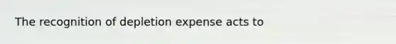 The recognition of depletion expense acts to