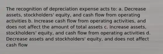 The recognition of depreciation expense acts to: a. Decrease assets, stockholders' equity, and cash flow from operating activities b. Increase cash flow from operating activities, and does not affect the amount of total assets c. Increase assets, stockholders' equity, and cash flow from operating activities d. Decrease assets and stockholders' equity, and does not affect cash flow