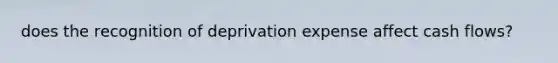 does the recognition of deprivation expense affect cash flows?