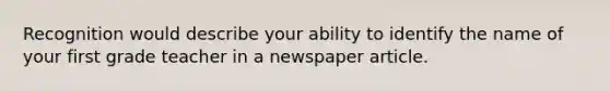 Recognition would describe your ability to identify the name of your first grade teacher in a newspaper article.