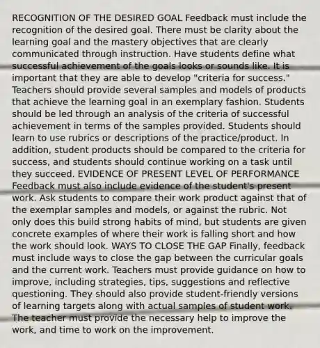 RECOGNITION OF THE DESIRED GOAL Feedback must include the recognition of the desired goal. There must be clarity about the learning goal and the mastery objectives that are clearly communicated through instruction. Have students define what successful achievement of the goals looks or sounds like. It is important that they are able to develop "criteria for success." Teachers should provide several samples and models of products that achieve the learning goal in an exemplary fashion. Students should be led through an analysis of the criteria of successful achievement in terms of the samples provided. Students should learn to use rubrics or descriptions of the practice/product. In addition, student products should be compared to the criteria for success, and students should continue working on a task until they succeed. EVIDENCE OF PRESENT LEVEL OF PERFORMANCE Feedback must also include evidence of the student's present work. Ask students to compare their work product against that of the exemplar samples and models, or against the rubric. Not only does this build strong habits of mind, but students are given concrete examples of where their work is falling short and how the work should look. WAYS TO CLOSE THE GAP Finally, feedback must include ways to close the gap between the curricular goals and the current work. Teachers must provide guidance on how to improve, including strategies, tips, suggestions and reflective questioning. They should also provide student-friendly versions of learning targets along with actual samples of student work. The teacher must provide the necessary help to improve the work, and time to work on the improvement.