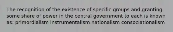 The recognition of the existence of specific groups and granting some share of power in the central government to each is known as: primordialism instrumentalism nationalism consociationalism