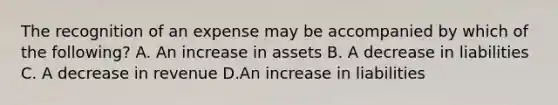 The recognition of an expense may be accompanied by which of the following? A. An increase in assets B. A decrease in liabilities C. A decrease in revenue D.An increase in liabilities