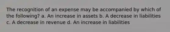 The recognition of an expense may be accompanied by which of the following? a. An increase in assets b. A decrease in liabilities c. A decrease in revenue d. An increase in liabilities