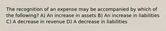 The recognition of an expense may be accompanied by which of the following? A) An increase in assets B) An increase in liabilities C) A decrease in revenue D) A decrease in liabilities