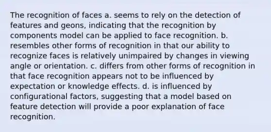 The recognition of faces a. seems to rely on the detection of features and geons, indicating that the recognition by components model can be applied to face recognition. b. resembles other forms of recognition in that our ability to recognize faces is relatively unimpaired by changes in viewing angle or orientation. c. differs from other forms of recognition in that face recognition appears not to be influenced by expectation or knowledge effects. d. is influenced by configurational factors, suggesting that a model based on feature detection will provide a poor explanation of face recognition.