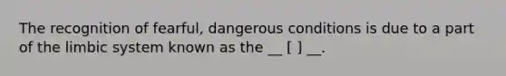 The recognition of fearful, dangerous conditions is due to a part of the limbic system known as the __ [ ] __.