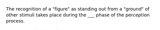 The recognition of a "figure" as standing out from a "ground" of other stimuli takes place during the ___ phase of the perception process.