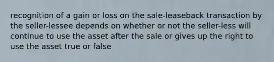 recognition of a gain or loss on the sale-leaseback transaction by the seller-lessee depends on whether or not the seller-less will continue to use the asset after the sale or gives up the right to use the asset true or false