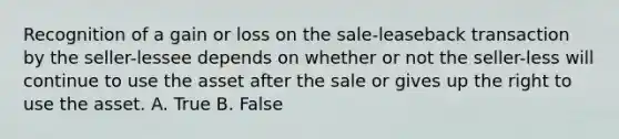 Recognition of a gain or loss on the sale-leaseback transaction by the seller-lessee depends on whether or not the seller-less will continue to use the asset after the sale or gives up the right to use the asset. A. True B. False