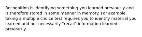 Recognition is identifying something you learned previously and is therefore stored in some manner in memory. For example, taking a multiple choice test requires you to identify material you learned and not necessarily "recall" information learned previously.