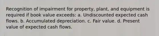 Recognition of impairment for property, plant, and equipment is required if book value exceeds: a. Undiscounted expected cash flows. b. Accumulated depreciation. c. Fair value. d. Present value of expected cash flows.