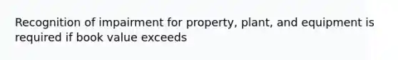 Recognition of impairment for property, plant, and equipment is required if book value exceeds