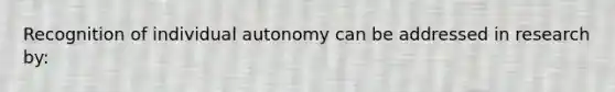 Recognition of individual autonomy can be addressed in research by: