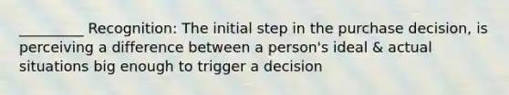 _________ Recognition: The initial step in the purchase decision, is perceiving a difference between a person's ideal & actual situations big enough to trigger a decision