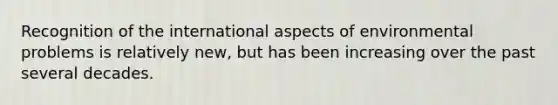 Recognition of the international aspects of environmental problems is relatively new, but has been increasing over the past several decades.