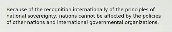 Because of the recognition internationally of the principles of national sovereignty, nations cannot be affected by the policies of other nations and international governmental organizations.