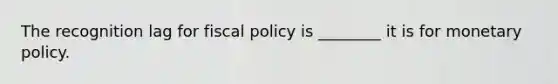 The recognition lag for fiscal policy is ________ it is for monetary policy.