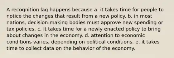 A recognition lag happens because a. it takes time for people to notice the changes that result from a new policy. b. in most nations, decision-making bodies must approve new spending or tax policies. c. it takes time for a newly enacted policy to bring about changes in the economy. d. attention to economic conditions varies, depending on political conditions. e. it takes time to collect data on the behavior of the economy.