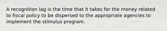 A recognition lag is the time that it takes for the money related to fiscal policy to be dispersed to the appropriate agencies to implement the stimulus program.