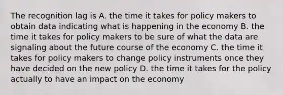 The recognition lag is A. the time it takes for policy makers to obtain data indicating what is happening in the economy B. the time it takes for policy makers to be sure of what the data are signaling about the future course of the economy C. the time it takes for policy makers to change policy instruments once they have decided on the new policy D. the time it takes for the policy actually to have an impact on the economy