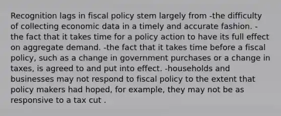 Recognition lags in <a href='https://www.questionai.com/knowledge/kPTgdbKdvz-fiscal-policy' class='anchor-knowledge'>fiscal policy</a> stem largely from -the difficulty of collecting economic data in a timely and accurate fashion. -the fact that it takes time for a policy action to have its full effect on aggregate demand. -the fact that it takes time before a fiscal policy, such as a change in government purchases or a change in taxes, is agreed to and put into effect. -households and businesses may not respond to fiscal policy to the extent that policy makers had hoped, for example, they may not be as responsive to a tax cut .