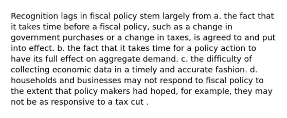 Recognition lags in fiscal policy stem largely from a. the fact that it takes time before a fiscal policy, such as a change in government purchases or a change in taxes, is agreed to and put into effect. b. the fact that it takes time for a policy action to have its full effect on aggregate demand. c. the difficulty of collecting economic data in a timely and accurate fashion. d. households and businesses may not respond to fiscal policy to the extent that policy makers had hoped, for example, they may not be as responsive to a tax cut .