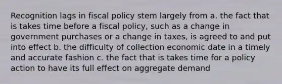 Recognition lags in fiscal policy stem largely from a. the fact that is takes time before a fiscal policy, such as a change in government purchases or a change in taxes, is agreed to and put into effect b. the difficulty of collection economic date in a timely and accurate fashion c. the fact that is takes time for a policy action to have its full effect on aggregate demand