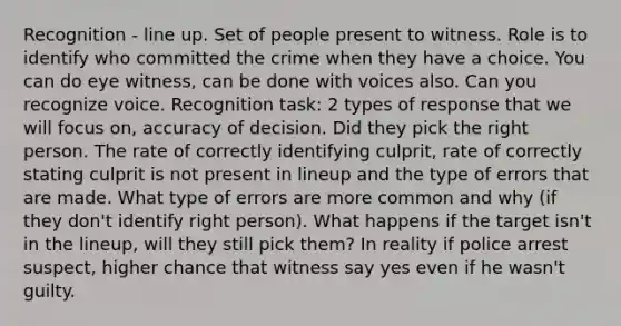 Recognition - line up. Set of people present to witness. Role is to identify who committed the crime when they have a choice. You can do eye witness, can be done with voices also. Can you recognize voice. Recognition task: 2 types of response that we will focus on, accuracy of decision. Did they pick the right person. The rate of correctly identifying culprit, rate of correctly stating culprit is not present in lineup and the type of errors that are made. What type of errors are more common and why (if they don't identify right person). What happens if the target isn't in the lineup, will they still pick them? In reality if police arrest suspect, higher chance that witness say yes even if he wasn't guilty.