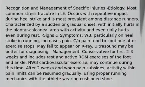 Recognition and Management of Specific Injuries -Etiology: Most common stress fracutre in LE. Occurs with repetitive impact during heel strike and is most prevalent among distance runners. Characterized by a sudden or gradual onset, with initially hurts in the plantar-calcaneal area with activity and eventually hurts even during rest. -Signs & Symptoms: WB, particularly on heel strike in running, increases pain. C/o pain tend to continue after exercise stops. May fail to appear on X-ray. Ultrasound may be better for diagnosing. -Management: Conservative for first 2-3 weeks and includes rest and active ROM exercises of the foot and ankle. NWB cardiovascular exercise, may continue during this time. After 2 weeks and when pain subsides, activity within pain limits can be resumed gradually, using proper running mechanics with the athlete wearing cushioned shoe.