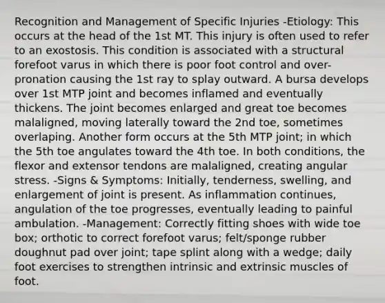 Recognition and Management of Specific Injuries -Etiology: This occurs at the head of the 1st MT. This injury is often used to refer to an exostosis. This condition is associated with a structural forefoot varus in which there is poor foot control and over-pronation causing the 1st ray to splay outward. A bursa develops over 1st MTP joint and becomes inflamed and eventually thickens. The joint becomes enlarged and great toe becomes malaligned, moving laterally toward the 2nd toe, sometimes overlaping. Another form occurs at the 5th MTP joint; in which the 5th toe angulates toward the 4th toe. In both conditions, the flexor and extensor tendons are malaligned, creating angular stress. -Signs & Symptoms: Initially, tenderness, swelling, and enlargement of joint is present. As inflammation continues, angulation of the toe progresses, eventually leading to painful ambulation. -Management: Correctly fitting shoes with wide toe box; orthotic to correct forefoot varus; felt/sponge rubber doughnut pad over joint; tape splint along with a wedge; daily foot exercises to strengthen intrinsic and extrinsic muscles of foot.