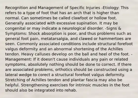 Recognition and Management of Specific Injuries -Etiology: This refers to a type of foot that has an arch that is higher than normal. Can sometimes be called clawfoot or hollow foot. Generally associated with excessive supination. It may be congenital or may indicate a neurological disorder. -Signs & Symptoms: Shock absorption is poor, and thus problems such as general foot pain, metatarsalgia, and clawed or hammertoes are seen. Commonly associated conditions include structural forefoot valgus deformity and an abnormal shortening of the Achilles tendon. Heavy calluses develop on the ball and heel of the foot. -Management: If it doesn't cause individuals any pain or related symptoms, absolutely nothing should be done to correct. If there are associated problems, orthotics should be constructed using a lateral wedge to corect a structural forefoot valgus deformity. Stretching of Achilles tendon and plantar fascia may also be helpful. Strengthening exercises for intrinsic muscles in the foot should also be integrated into rehab.