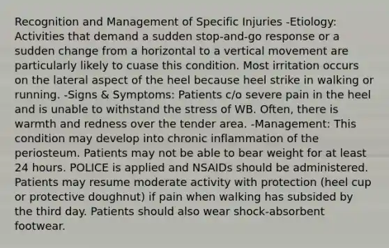 Recognition and Management of Specific Injuries -Etiology: Activities that demand a sudden stop-and-go response or a sudden change from a horizontal to a vertical movement are particularly likely to cuase this condition. Most irritation occurs on the lateral aspect of the heel because heel strike in walking or running. -Signs & Symptoms: Patients c/o severe pain in the heel and is unable to withstand the stress of WB. Often, there is warmth and redness over the tender area. -Management: This condition may develop into chronic inflammation of the periosteum. Patients may not be able to bear weight for at least 24 hours. POLICE is applied and NSAIDs should be administered. Patients may resume moderate activity with protection (heel cup or protective doughnut) if pain when walking has subsided by the third day. Patients should also wear shock-absorbent footwear.