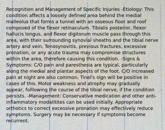 Recognition and Management of Specific Injuries -Etiology: This condition affects a loosely defined area behind the medial malleolus that forms a tunnel with an osseous floor and roof composed of the flexor retinaculum. Tibialis posterior, flexor hallucis longus, and flexor digitorum muscle pass through this area, with their surrounding synovial sheaths and the tibial nerve artery and vein. Tenosynovitis, previous fractures, excessive pronation, or any acute trauma may compromise structures within the area, therefore causing this condition. -Signs & Symptoms: C/O pain and paresthesia are typical, particularly along the medial and plantar aspects of the foot. C/O increased pain at night are also common. Tinel's sign will be positive in cases of this. Motor weakness and atrophy may gradually appear, folllowing the course of the tibial nerve, if the condition persists. -Management: Conservative medication and other anti-inflammatory modalitites can be used initially. Appropriate orthotics to correct excessive pronation may effectively reduce symptoms. Surgery may be necessary if symptoms become recurrent.