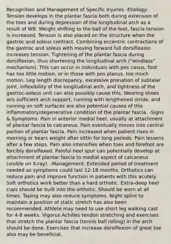 Recognition and Management of Specific Injuries -Etiology: Tension develops in the plantar fascia both during extension of the toes and during depression of the longitudinal arch as a result of WB. Weight shifting to the ball of the foot, fascia tension is increased. Tension is also placed on the structure when the gastroc and soleus contract. Combining eccentric contractions of the gastroc and soleus with moving forward full dorsiflexion increases tension. Tightening of the plantar fascia during dorsiflexion, thus shortening the longitudinal arch ("windlass" mechanism). This can occur in individuals with pes cavus, foot has too little motion, or in those with pes planus, too much motion. Leg length discrepancy, excessive pronation of subtalar joint, inflexibility of the longitudinal arch, and tightness of the gastroc-soleus unit can also possibly cause this. Wearing shoes w/o sufficient arch support, running with lengthened stride, and running on soft surfaces are also potential causes of this inflammatory/degenerative condition of the plantar fascia. -Signs & Symptoms: Pain in anterior medial heel, usually at attachment of plantar fascia to calcaneus. Pain eventually moves into central portion of plantar fascia. Pain increased when patient rises in morning or bears weight after sittin for long periods. Pain lessens after a few steps. Pain also intensifies when toes and forefoot are forcibly dorsiflexed. Painful heel spur can potentially develop at attachment of plantar fascia to medial aspect of calcaneus (visible on X-ray). -Management: Extended period of treatment needed as symptoms could last 12-18 months. Orthotics can reduce pain and improve function in patients with this acutely. Soft orthotics work better than a hard orthotic. Extra-deep heel cups should be built into the orthotic. Should be worn at all times. Taping may also reduce symptoms. Night splint to maintain a position of static stretch has also been recommended. Athlete may need to use short leg walking cast for 4-8 weeks. Vigorus Achilles tendon stretching and exercises that stretch the plantar fascia (tennis ball rolling) in the arch should be done. Exercises that increase dorsiflexion of great toe also may be beneficial.