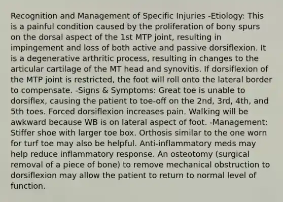 Recognition and Management of Specific Injuries -Etiology: This is a painful condition caused by the proliferation of bony spurs on the dorsal aspect of the 1st MTP joint, resulting in impingement and loss of both active and passive dorsiflexion. It is a degenerative arthritic process, resulting in changes to the articular cartilage of the MT head and synovitis. If dorsiflexion of the MTP joint is restricted, the foot will roll onto the lateral border to compensate. -Signs & Symptoms: Great toe is unable to dorsiflex, causing the patient to toe-off on the 2nd, 3rd, 4th, and 5th toes. Forced dorsiflexion increases pain. Walking will be awkward because WB is on lateral aspect of foot. -Management: Stiffer shoe with larger toe box. Orthosis similar to the one worn for turf toe may also be helpful. Anti-inflammatory meds may help reduce inflammatory response. An osteotomy (surgical removal of a piece of bone) to remove mechanical obstruction to dorsiflexion may allow the patient to return to normal level of function.