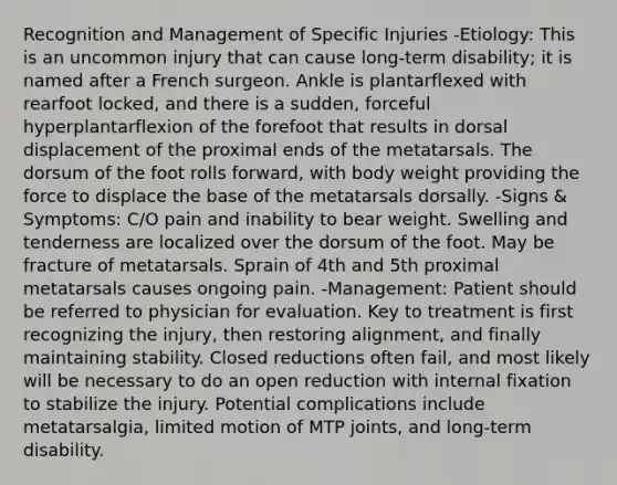 Recognition and Management of Specific Injuries -Etiology: This is an uncommon injury that can cause long-term disability; it is named after a French surgeon. Ankle is plantarflexed with rearfoot locked, and there is a sudden, forceful hyperplantarflexion of the forefoot that results in dorsal displacement of the proximal ends of the metatarsals. The dorsum of the foot rolls forward, with body weight providing the force to displace the base of the metatarsals dorsally. -Signs & Symptoms: C/O pain and inability to bear weight. Swelling and tenderness are localized over the dorsum of the foot. May be fracture of metatarsals. Sprain of 4th and 5th proximal metatarsals causes ongoing pain. -Management: Patient should be referred to physician for evaluation. Key to treatment is first recognizing the injury, then restoring alignment, and finally maintaining stability. Closed reductions often fail, and most likely will be necessary to do an open reduction with internal fixation to stabilize the injury. Potential complications include metatarsalgia, limited motion of MTP joints, and long-term disability.