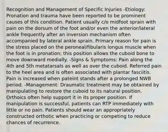 Recognition and Management of Specific Injuries -Etiology: Pronation and trauma have been reported to be prominent causes of this condition. Patient usually c/o midfoot sprain with pain on the dorsum of the foot and/or even the anterior/lateral ankle frequently after an inversion mechanism often accompanied by lateral ankle sprain. Primary reason for pain is the stress placed on the peroneal/fibularis longus muscle when the foot is in pronation; this position allows the cuboid bone to move downward medially. -Signs & Symptoms: Pain along the 4th and 5th metatarsals as well as over the cuboid. Referred pain to the heel area and is often associated with plantar fasciitis. Pain is increased when pateint stands after a prolonged NWB period. -Management: Draumatic treatment may be obtained by manipulating to restore the cuboid to its natural position. Orthoics often help support it in its proper position. If manipulation is successful, patients can RTP immediately with little or no pain. Patients should wear an appropriately constructed orthotic when practicing or competing to reduce chances of recurrence.