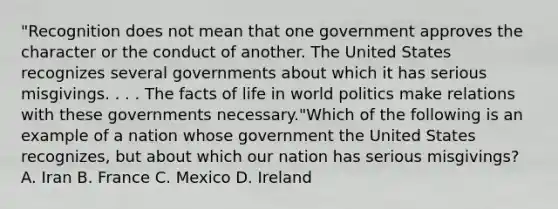 "Recognition does not mean that one government approves the character or the conduct of another. The United States recognizes several governments about which it has serious misgivings. . . . The facts of life in world politics make relations with these governments necessary."Which of the following is an example of a nation whose government the United States recognizes, but about which our nation has serious misgivings? A. Iran B. France C. Mexico D. Ireland