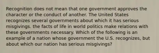 Recognition does not mean that one government approves the character or the conduct of another. The United States recognizes several governments about which it has serious misgivings. the facts of life in world politics make relations with these governments necessary. Which of the following is an example of a nation whose government the U.S. recognizes, but about which our nation has serious misgivings?