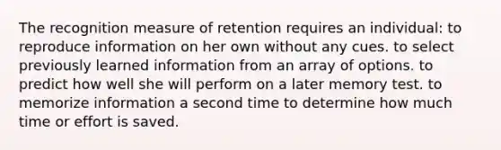 The recognition measure of retention requires an individual​: ​to reproduce information on her own without any cues. to select previously learned information from an array of options.​ to predict how well she will perform on a later memory test.​ to memorize information a second time to determine how much time or effort is saved.​