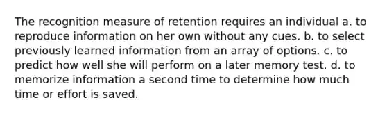 The recognition measure of retention requires an individual a. to reproduce information on her own without any cues. b. to select previously learned information from an array of options. c. to predict how well she will perform on a later memory test. d. to memorize information a second time to determine how much time or effort is saved.