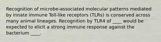 Recognition of microbe-associated molecular patterns mediated by innate immune Toll-like receptors (TLRs) is conserved across many animal lineages. Recognition by TLR4 of ____ would be expected to elicit a strong immune response against the bacterium ____.