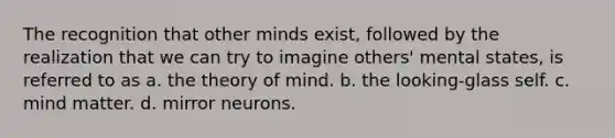 The recognition that other minds exist, followed by the realization that we can try to imagine others' mental states, is referred to as a. the theory of mind. b. the looking-glass self. c. mind matter. d. mirror neurons.