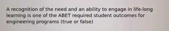 A recognition of the need and an ability to engage in life-long learning is one of the ABET required student outcomes for engineering programs (true or false)