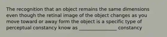 The recognition that an object remains the same dimensions even though the retinal image of the object changes as you move toward or away form the object is a specific type of perceptual constancy know as ________________ constancy