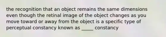 the recognition that an object remains the same dimensions even though the retinal image of the object changes as you move toward or away from the object is a specific type of perceptual constancy known as _____ constancy