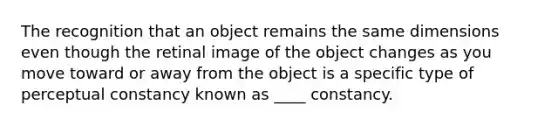 The recognition that an object remains the same dimensions even though the retinal image of the object changes as you move toward or away from the object is a specific type of perceptual constancy known as ____ constancy.